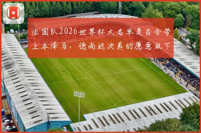 法国队2026世界杯大名单是否会带上本泽马，德尚这次真的愿意放下过往恩怨吗