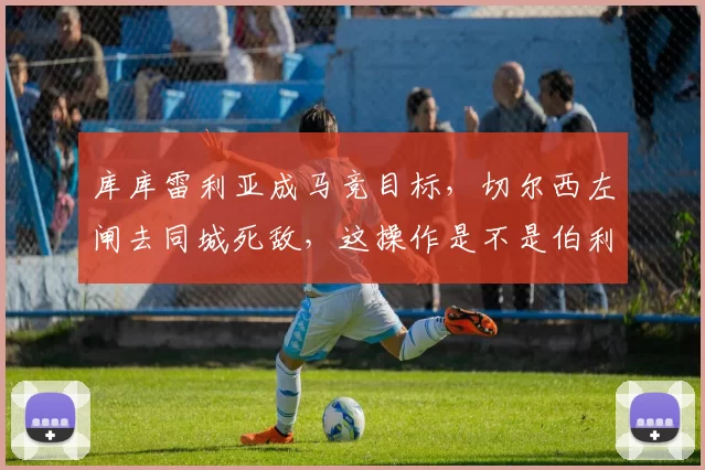 库库雷利亚成马竞目标，切尔西左闸去同城死敌，这操作是不是伯利管理混乱的缩影