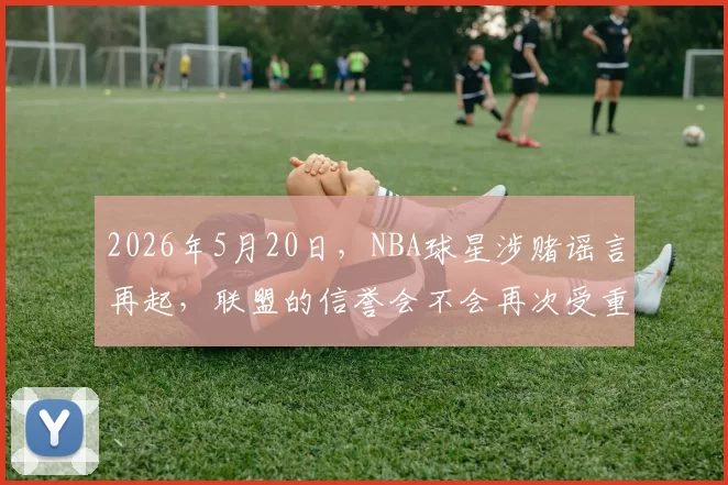 2026年5月20日，NBA球星涉赌谣言再起，联盟的信誉会不会再次受重创